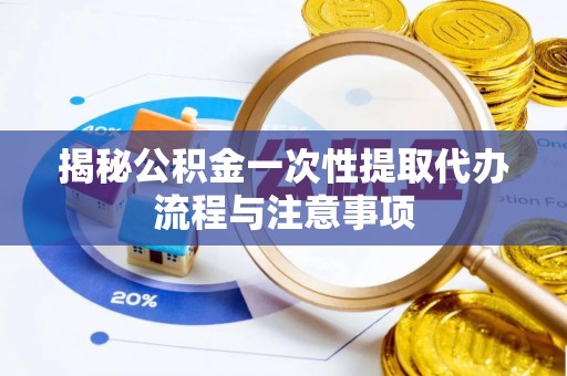 饶平揭秘公积金一次性提取代办流程与注意事项