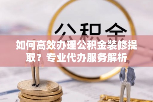饶平如何高效办理公积金装修提取？专业代办服务解析