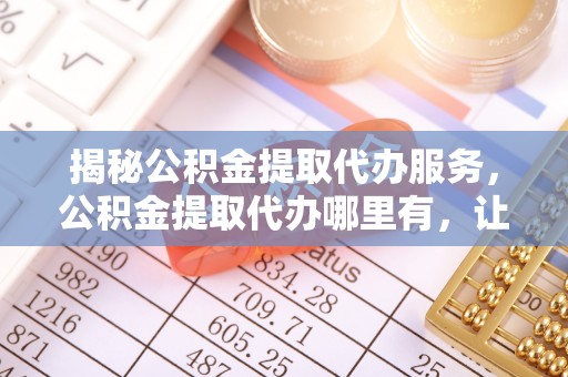饶平揭秘公积金提取代办服务，公积金提取代办哪里有，让你省时省心的解决方案