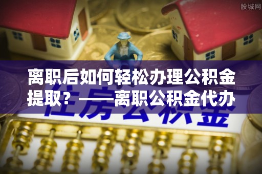 饶平离职后如何轻松办理公积金提取？——离职公积金代办提取服务详解