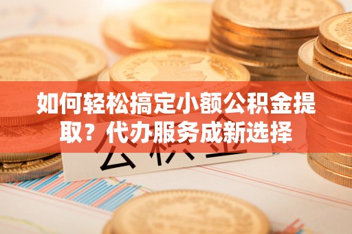 饶平如何轻松搞定小额公积金提取？代办服务成新选择