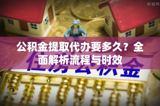饶平公积金提取代办要多久？全面解析流程与时效