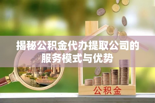饶平揭秘公积金代办提取公司的服务模式与优势