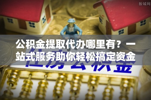 饶平公积金提取代办哪里有？一站式服务助你轻松搞定资金难题