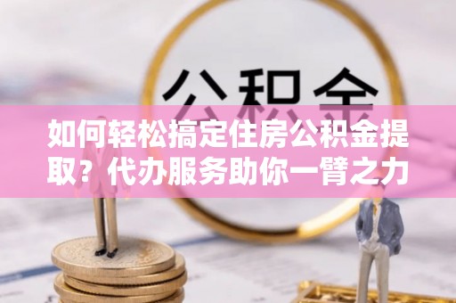 饶平如何轻松搞定住房公积金提取？代办服务助你一臂之力