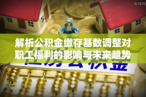 饶平解析公积金缴存基数调整对职工福利的影响与未来趋势