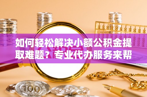 饶平如何轻松解决小额公积金提取难题？专业代办服务来帮忙