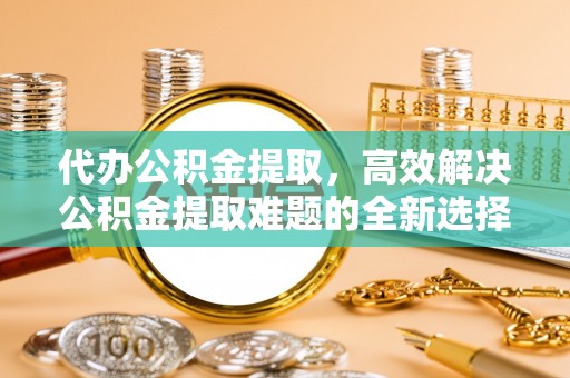 饶平代办公积金提取，高效解决公积金提取难题的全新选择