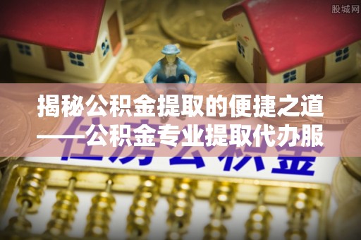 饶平揭秘公积金提取的便捷之道——公积金专业提取代办服务解析
