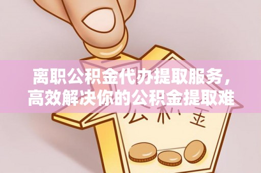 饶平离职公积金代办提取服务，高效解决你的公积金提取难题