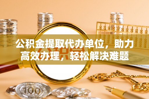 饶平公积金提取代办单位，助力高效办理，轻松解决难题