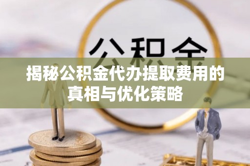 饶平揭秘公积金代办提取费用的真相与优化策略