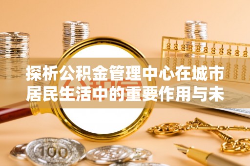 饶平探析公积金管理中心在城市居民生活中的重要作用与未来发展趋势