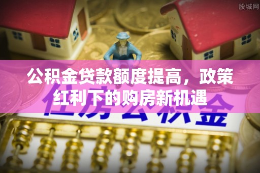 饶平公积金贷款额度提高，政策红利下的购房新机遇