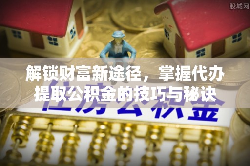 饶平解锁财富新途径，掌握代办提取公积金的技巧与秘诀