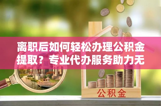 饶平离职后如何轻松办理公积金提取？专业代办服务助力无忧