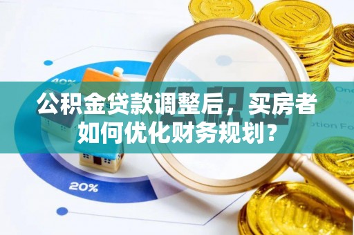 饶平公积金贷款调整后，买房者如何优化财务规划？