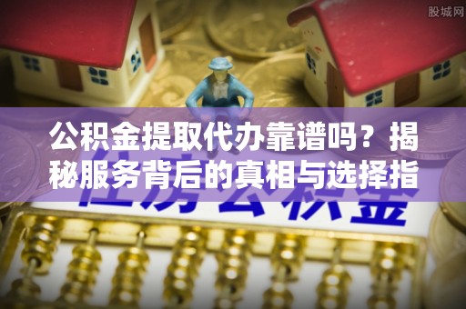 饶平公积金提取代办靠谱吗？揭秘服务背后的真相与选择指南