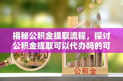 饶平揭秘公积金提取流程，探讨公积金提取可以代办吗的可行性与注意事项