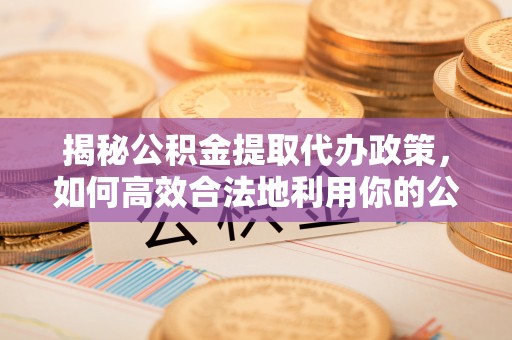 饶平揭秘公积金提取代办政策，如何高效合法地利用你的公积金