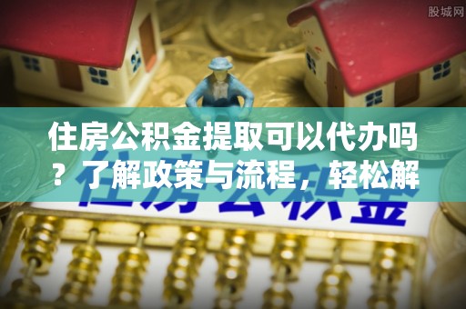 饶平住房公积金提取可以代办吗？了解政策与流程，轻松解决你的疑问
