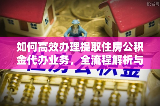 饶平如何高效办理提取住房公积金代办业务，全流程解析与实用建议