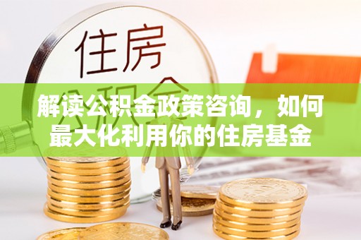 饶平解读公积金政策咨询，如何最大化利用你的住房基金