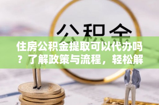 饶平住房公积金提取可以代办吗？了解政策与流程，轻松解决疑惑