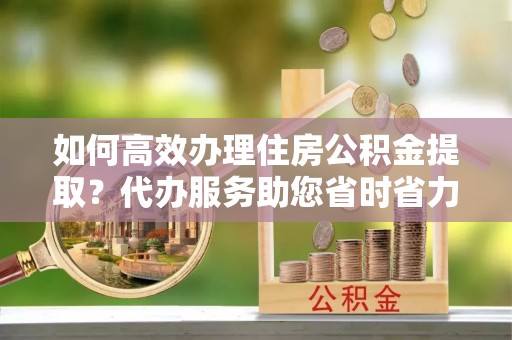 饶平如何高效办理住房公积金提取？代办服务助您省时省力
