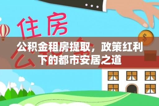 饶平公积金租房提取，政策红利下的都市安居之道