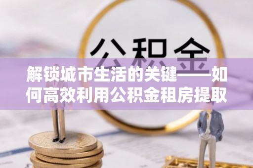 饶平解锁城市生活的关键——如何高效利用公积金租房提取实现居住自由