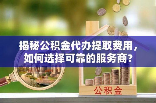 饶平揭秘公积金代办提取费用，如何选择可靠的服务商？