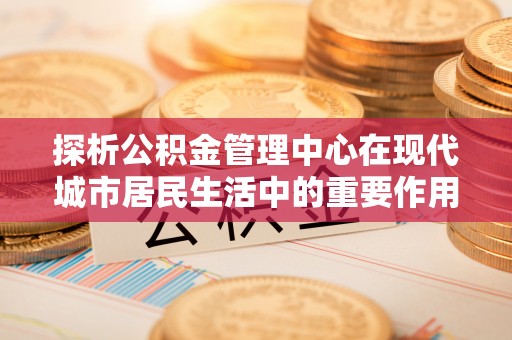 饶平探析公积金管理中心在现代城市居民生活中的重要作用