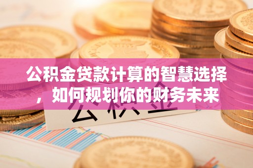 饶平公积金贷款计算的智慧选择，如何规划你的财务未来