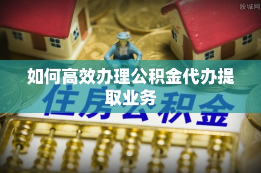 饶平如何高效办理公积金代办提取业务