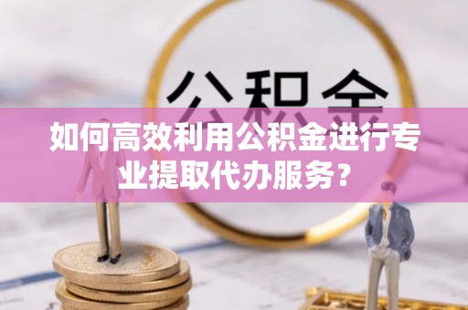 饶平如何高效利用公积金进行专业提取代办服务？